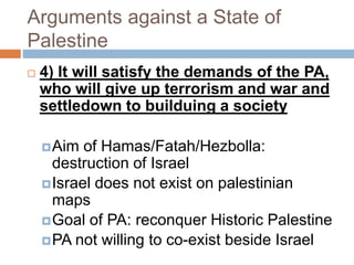 Arguments against a State of
Palestine
 4) It will satisfy the demands of the PA,
who will give up terrorism and war and
settledown to builduing a society
Aim of Hamas/Fatah/Hezbolla:
destruction of Israel
Israel does not exist on palestinian
maps
Goal of PA: reconquer Historic Palestine
PA not willing to co-exist beside Israel
 