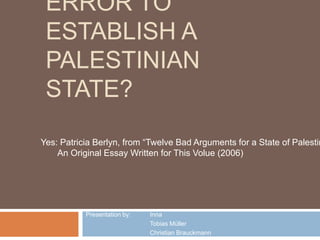 ERROR TO
ESTABLISH A
PALESTINIAN
STATE?
Presentation by: Inna
Tobias Müller
Christian Brauckmann
Yes: Patricia Berlyn, from “Twelve Bad Arguments for a State of Palestin
An Original Essay Written for This Volue (2006)
 