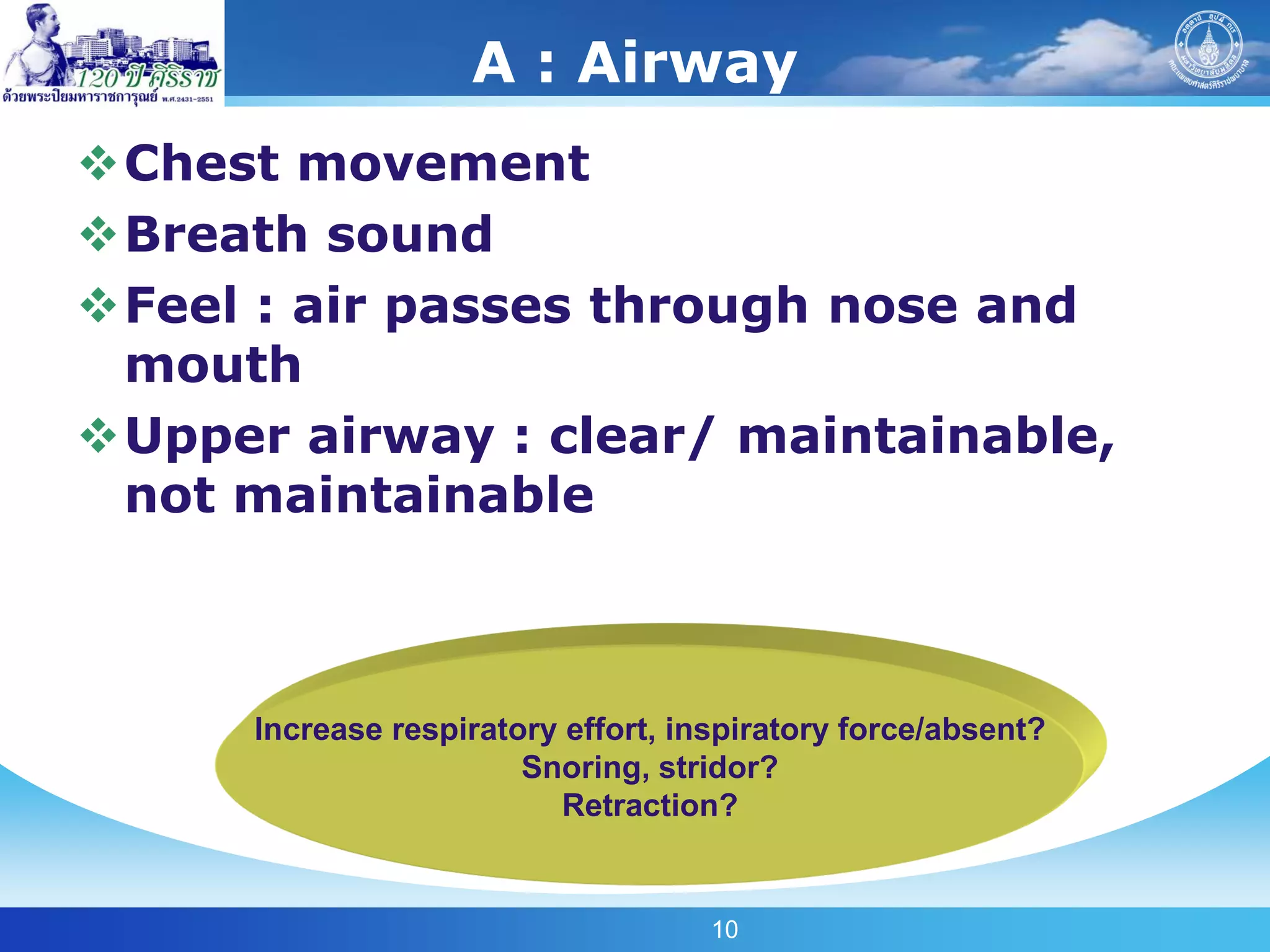 A : Airway
Chest movement
Breath sound
Feel : air passes through nose and
 mouth
Upper airway : clear/ maintainable,
 not maintainable



      Increase respiratory effort, inspiratory force/absent?
                        Snoring, stridor?
                           Retraction?


                                     10
 