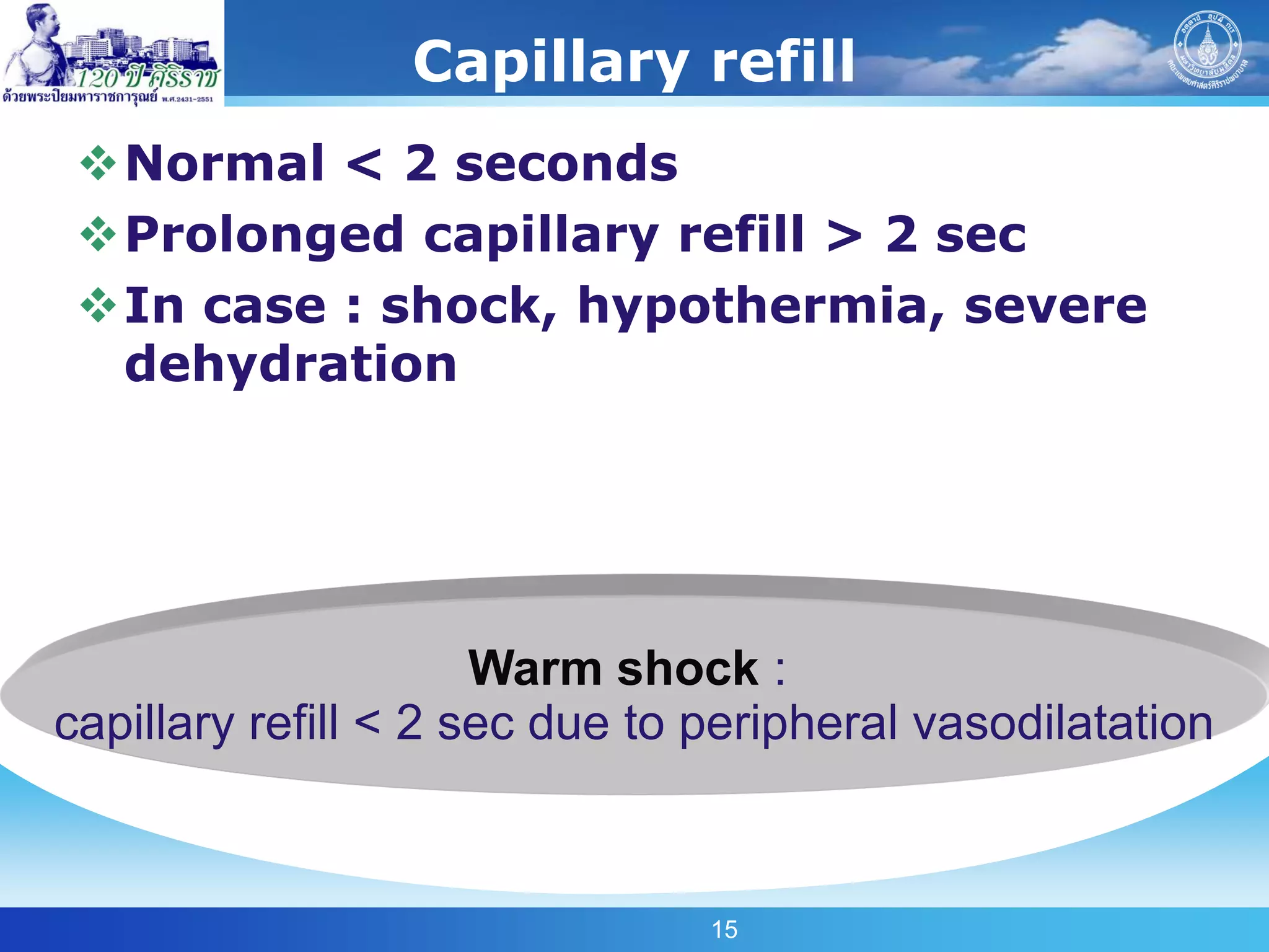 Capillary refill
 Normal < 2 seconds
 Prolonged capillary refill > 2 sec
 In case : shock, hypothermia, severe
  dehydration




                      Warm shock :
capillary refill < 2 sec due to peripheral vasodilatation



                                15
 