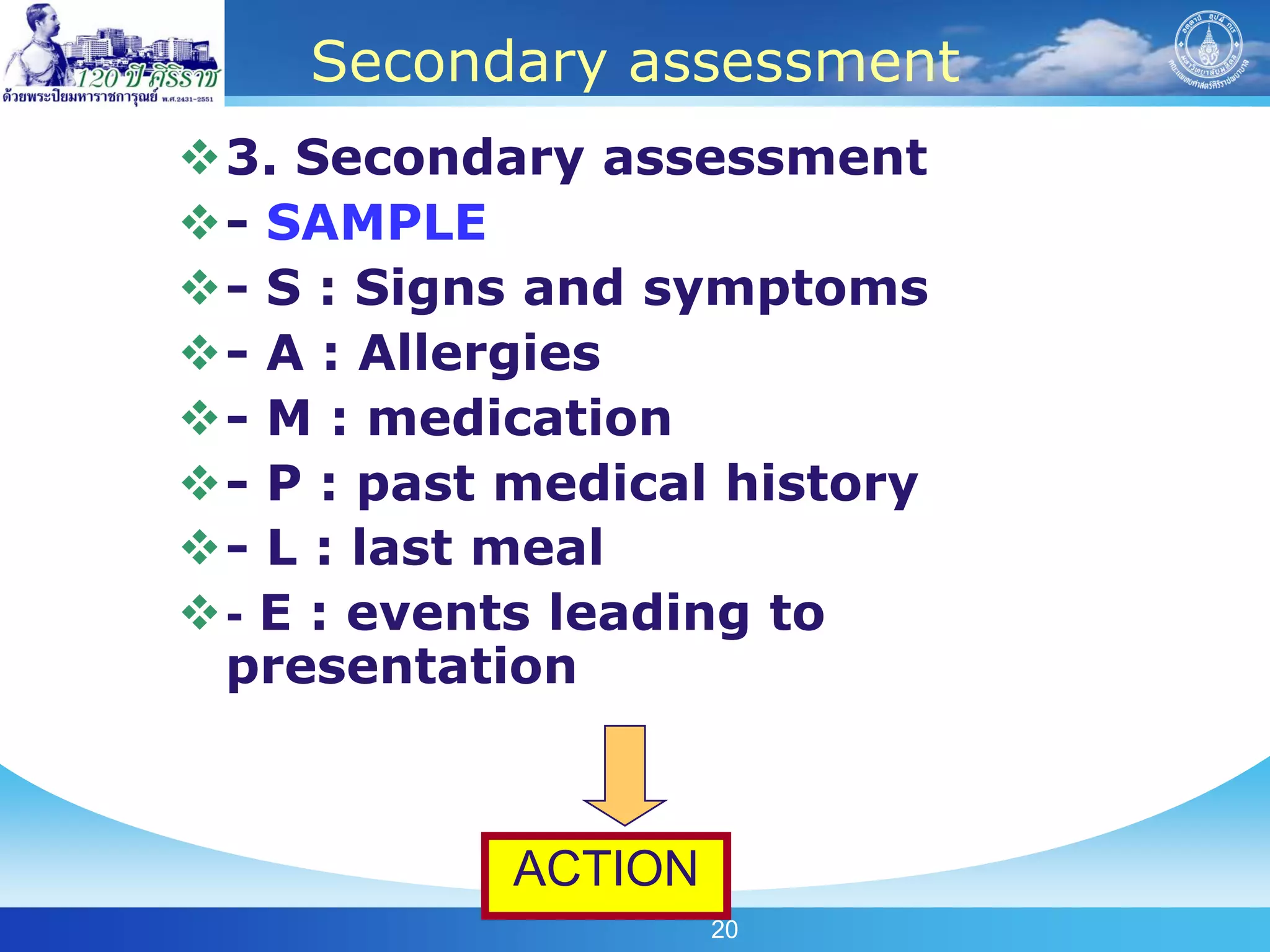 Secondary assessment
3. Secondary assessment
- SAMPLE
- S : Signs and symptoms
- A : Allergies
- M : medication
- P : past medical history
- L : last meal
- E : events leading to
 presentation



            ACTION
                     20
 