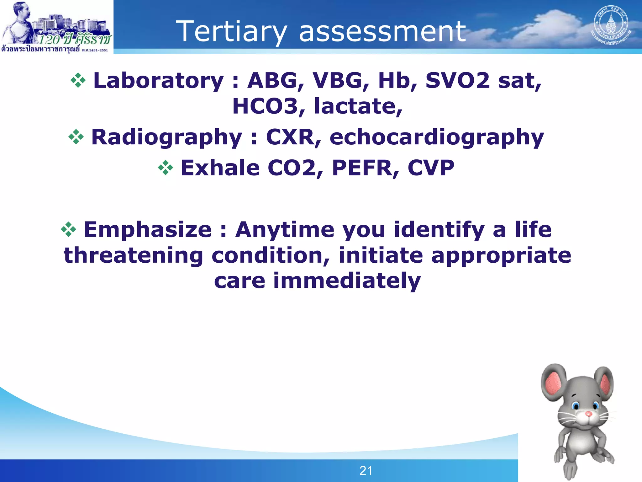Tertiary assessment
 Laboratory : ABG, VBG, Hb, SVO2 sat,
             HCO3, lactate,
 Radiography : CXR, echocardiography
        Exhale CO2, PEFR, CVP

 Emphasize : Anytime you identify a life
threatening condition, initiate appropriate
            care immediately




                         21
 