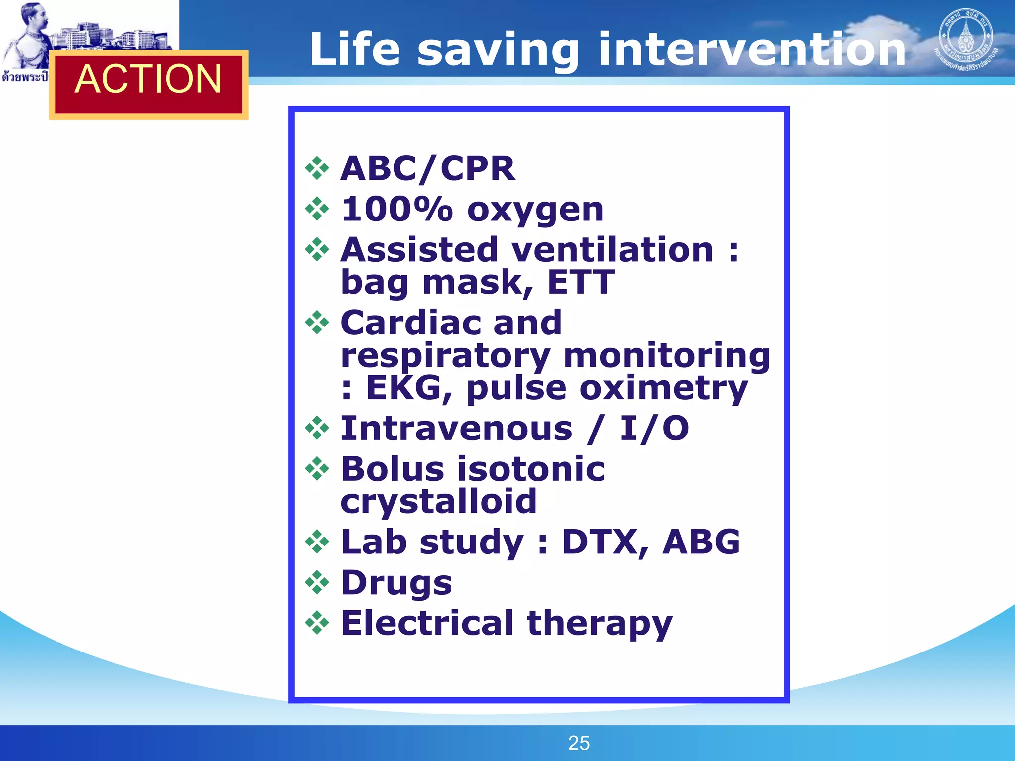 Life saving intervention
ACTION

          ABC/CPR
          100% oxygen
          Assisted ventilation :
           bag mask, ETT
          Cardiac and
           respiratory monitoring
           : EKG, pulse oximetry
          Intravenous / I/O
          Bolus isotonic
           crystalloid
          Lab study : DTX, ABG
          Drugs
          Electrical therapy


                      25
 