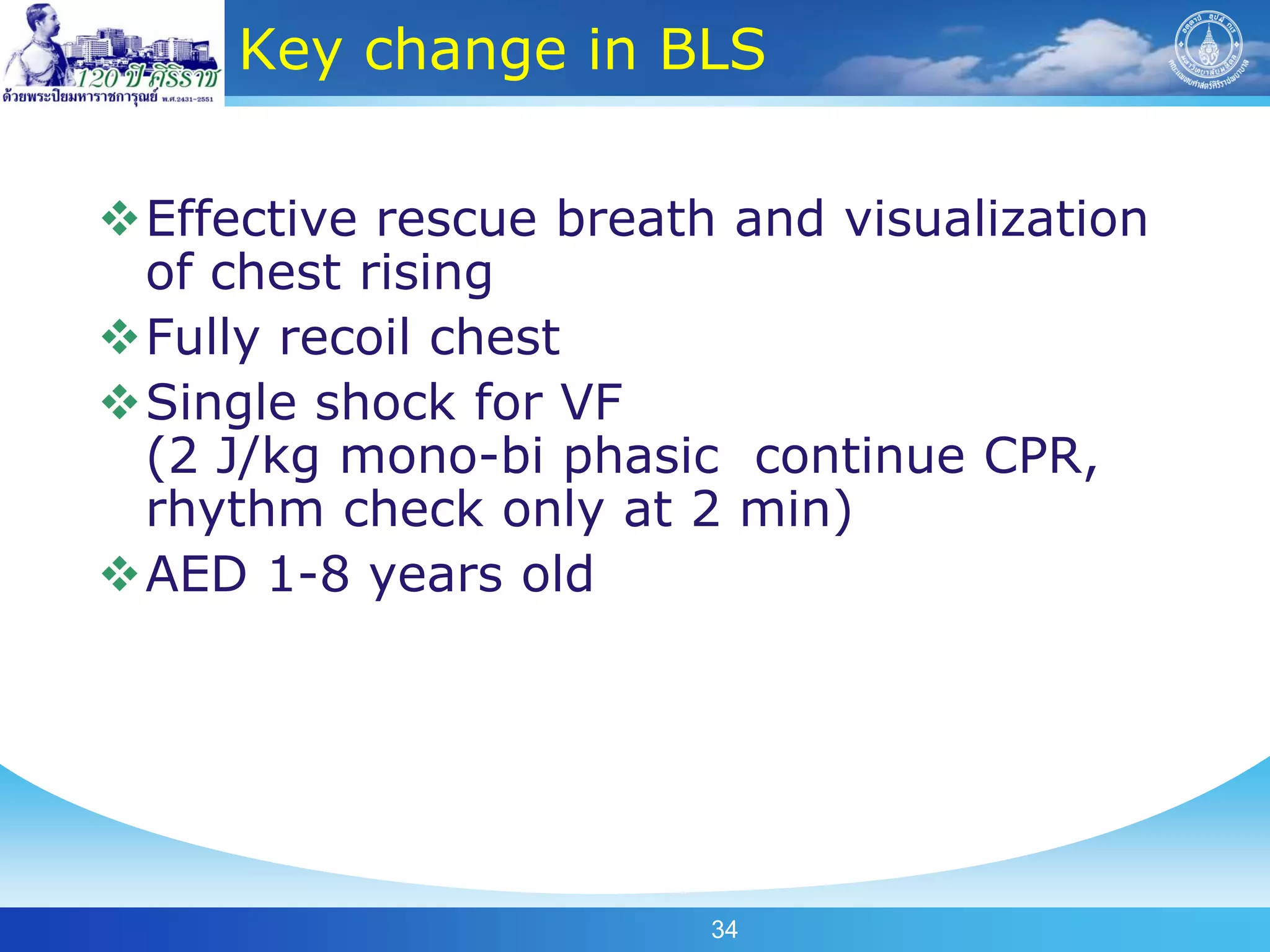 Key change in BLS

Effective rescue breath and visualization
 of chest rising
Fully recoil chest
Single shock for VF
 (2 J/kg mono-bi phasic continue CPR,
 rhythm check only at 2 min)
AED 1-8 years old




                        34
 