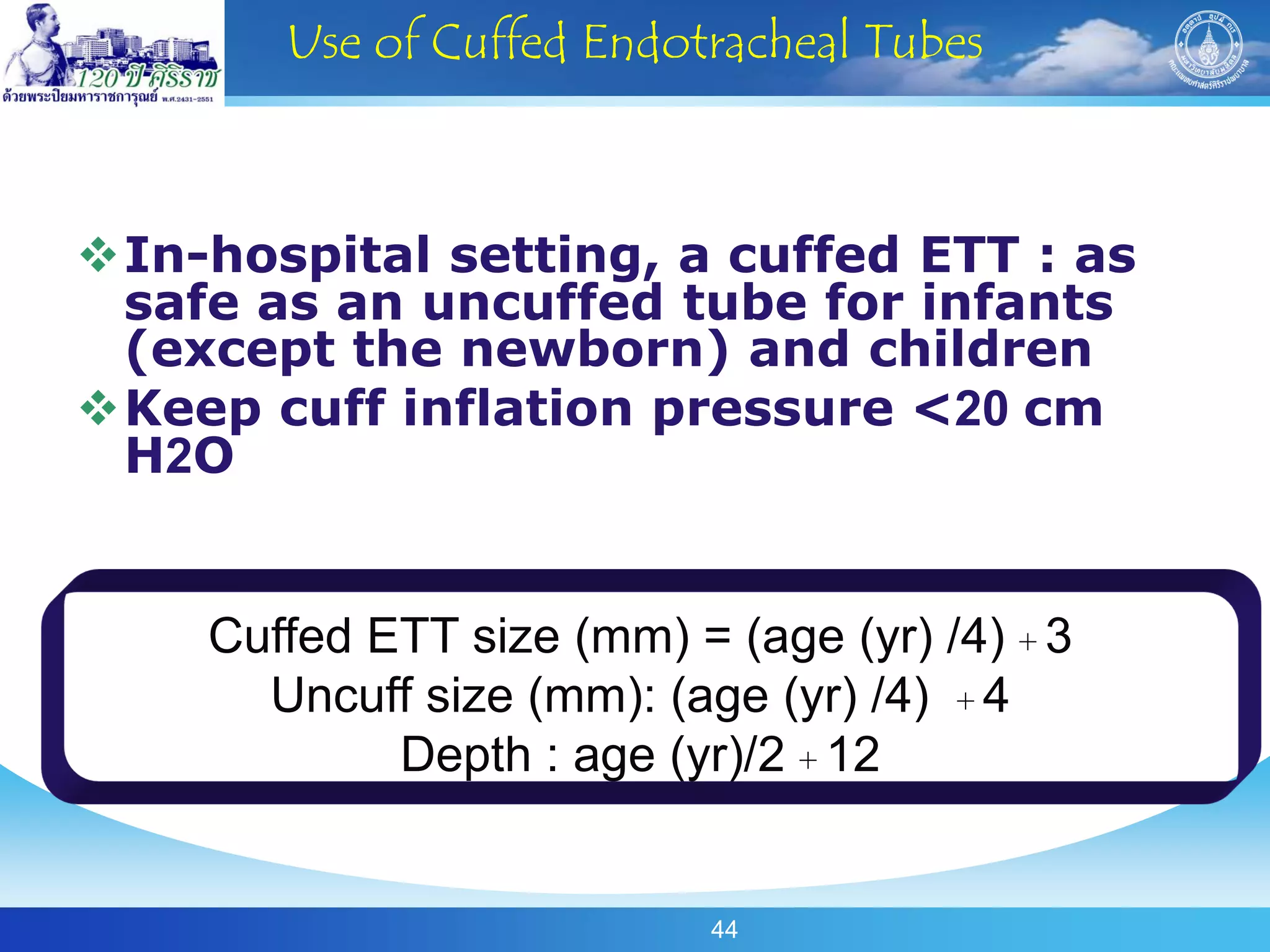 Use of Cuffed Endotracheal Tubes



In-hospital setting, a cuffed ETT : as
 safe as an uncuffed tube for infants
 (except the newborn) and children
Keep cuff inflation pressure <20 cm
 H2O


    Cuffed ETT size (mm) = (age (yr) /4) + 3
      Uncuff size (mm): (age (yr) /4) + 4
            Depth : age (yr)/2 + 12


                           44
 