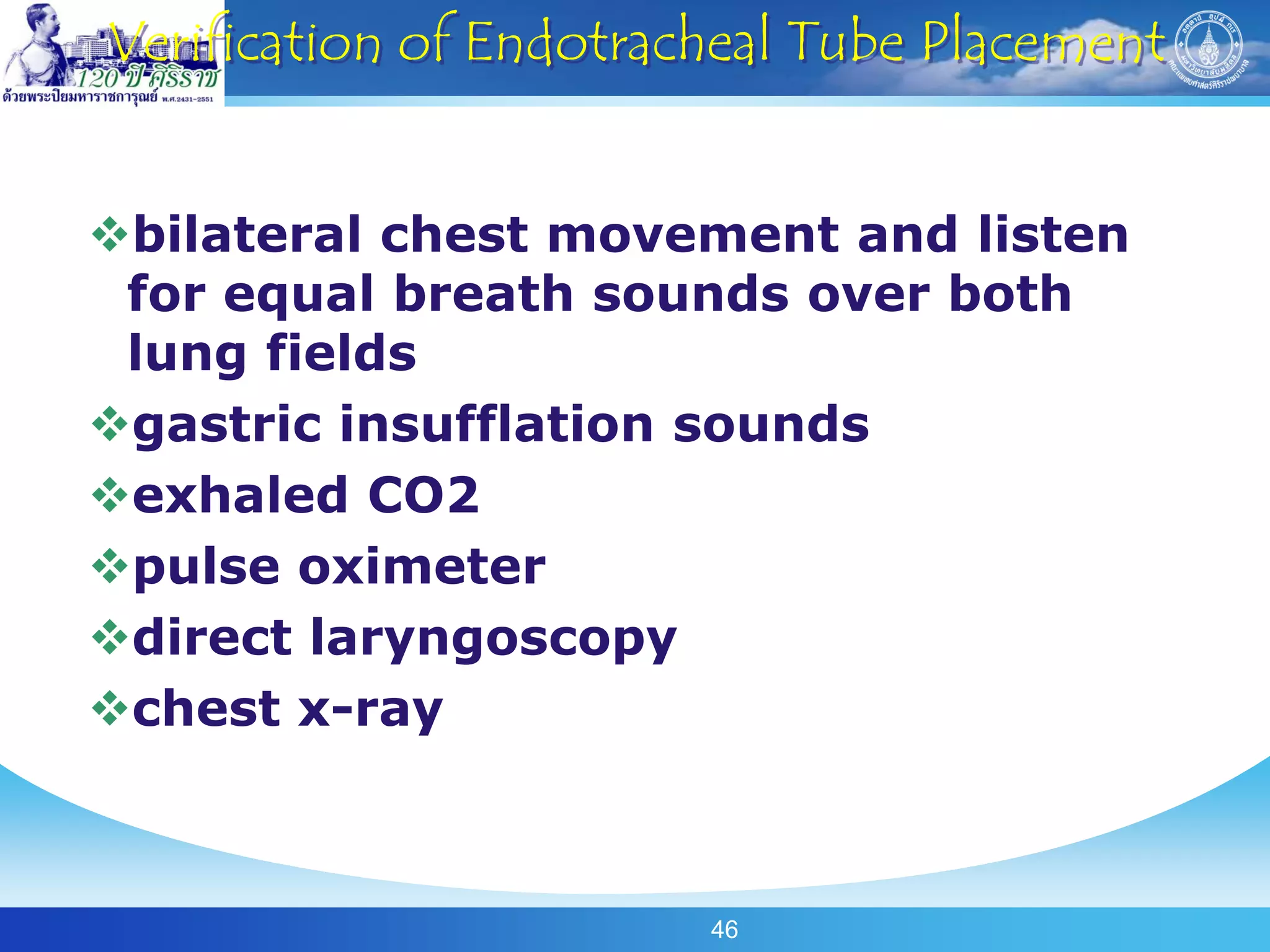 Verification of Endotracheal Tube Placement


bilateral chest movement and listen
 for equal breath sounds over both
 lung fields
gastric insufflation sounds
exhaled CO2
pulse oximeter
direct laryngoscopy
chest x-ray



                        46
 