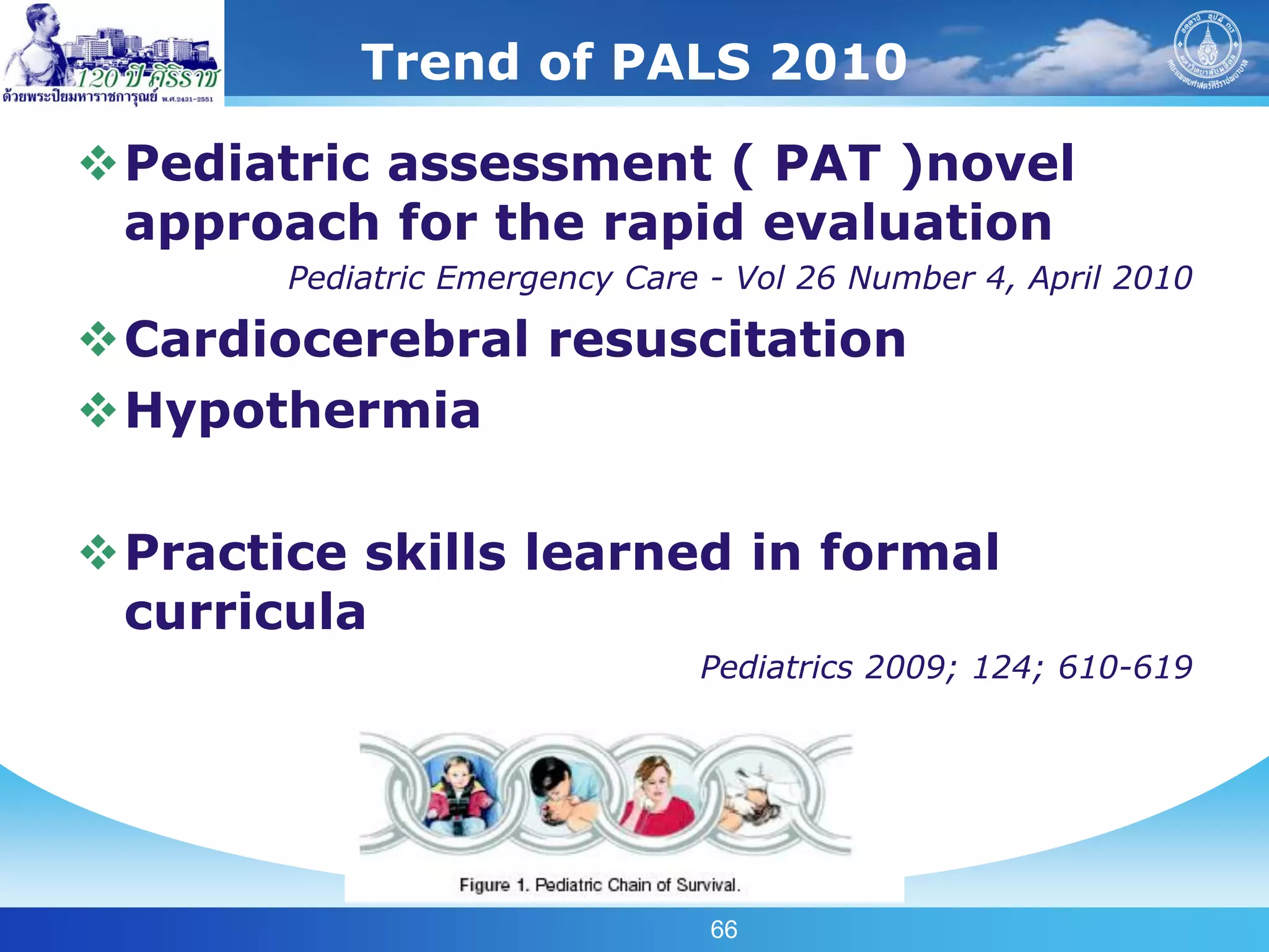 Trend of PALS 2010

Pediatric assessment ( PAT )novel
 approach for the rapid evaluation
       Pediatric Emergency Care - Vol 26 Number 4, April 2010

Cardiocerebral resuscitation
Hypothermia

Practice skills learned in formal
 curricula
                               Pediatrics 2009; 124; 610-619




                                66
 