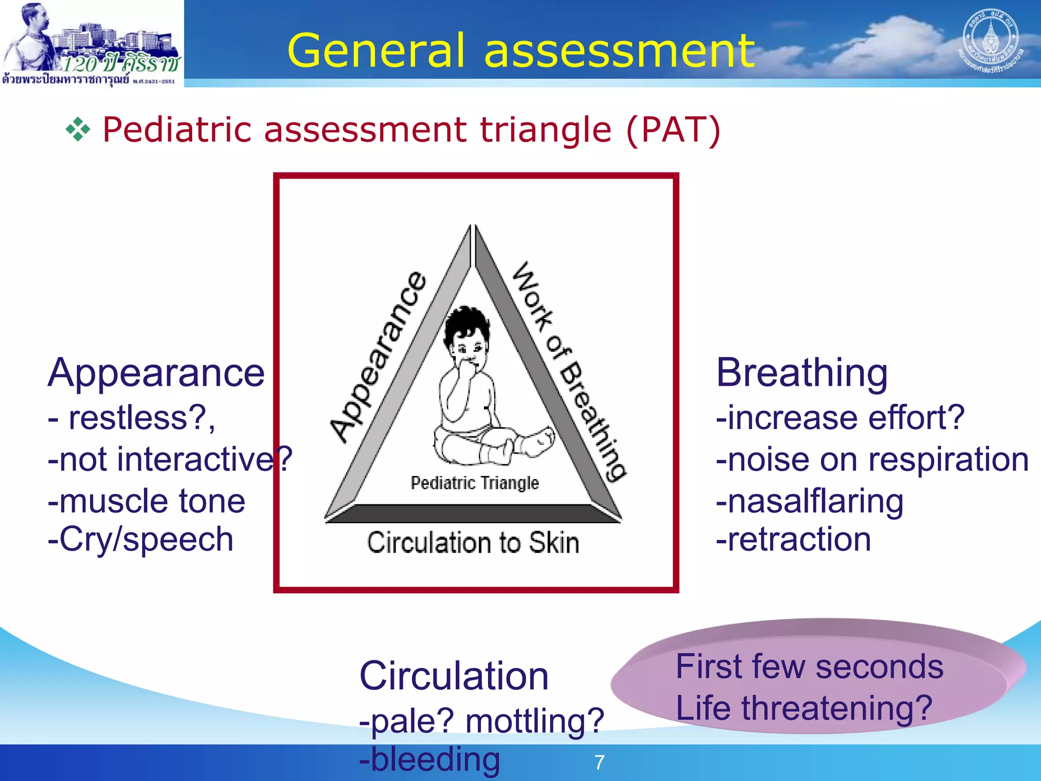 General assessment
  Pediatric assessment triangle (PAT)




Appearance                               Breathing
- restless?,                             -increase effort?
-not interactive?                        -noise on respiration
-muscle tone                             -nasalflaring
-Cry/speech                              -retraction


                    Circulation        First few seconds
                    -pale? mottling?   Life threatening?
                    -bleeding      7
 