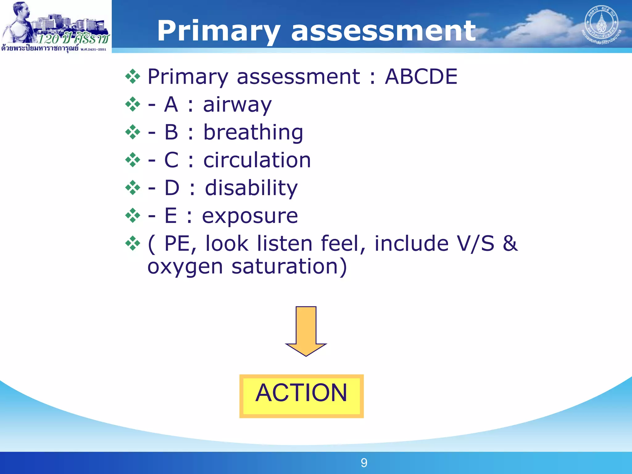 Primary assessment
 Primary assessment : ABCDE
 - A : airway
 - B : breathing
 - C : circulation
 - D : disability
 - E : exposure
 ( PE, look listen feel, include V/S &
  oxygen saturation)




             ACTION

                       9
 