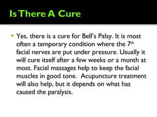 Yes, there is a cure for Bell’s Palsy. It is most often a temporary condition where the 7 th  facial nerves are put under pressure. Usually it will cure itself after a few weeks or a month at most. Facial massages help to keep the facial muscles in good tone.  Acupuncture treatment will also help, but it depends on what has caused the paralysis. 