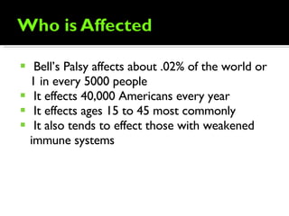 Bell’s Palsy affects about .02% of the world or 1 in every 5000 people It effects 40,000 Americans every year It effects ages 15 to 45 most commonly It also tends to effect those with weakened immune systems  