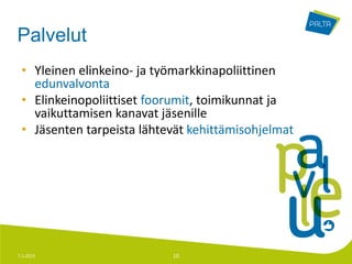 Palvelut
 • Yleinen elinkeino- ja työmarkkinapoliittinen
   edunvalvonta
 • Elinkeinopoliittiset foorumit, toimikunnat ja
   vaikuttamisen kanavat jäsenille
 • Jäsenten tarpeista lähtevät kehittämisohjelmat




7.1.2013                   10
 