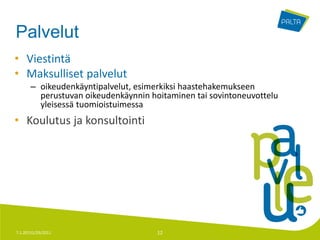 Palvelut
• Viestintä
• Maksulliset palvelut
       – oikeudenkäyntipalvelut, esimerkiksi haastehakemukseen
         perustuvan oikeudenkäynnin hoitaminen tai sovintoneuvottelu
         yleisessä tuomioistuimessa
• Koulutus ja konsultointi




7.1.20131/29/2011                     12
 