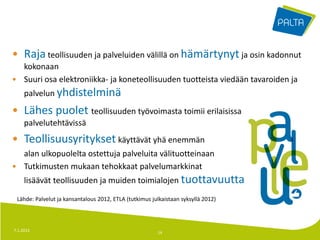 • Raja teollisuuden ja palveluiden välillä on hämärtynyt ja osin kadonnut
  kokonaan
• Suuri osa elektroniikka- ja koneteollisuuden tuotteista viedään tavaroiden ja
     palvelun yhdistelminä

• Lähes puolet teollisuuden työvoimasta toimii erilaisissa
     palvelutehtävissä
• Teollisuusyritykset käyttävät yhä enemmän
  alan ulkopuolelta ostettuja palveluita välituotteinaan
• Tutkimusten mukaan tehokkaat palvelumarkkinat
     lisäävät teollisuuden ja muiden toimialojen tuottavuutta

 Lähde: Palvelut ja kansantalous 2012, ETLA (tutkimus julkaistaan syksyllä 2012)



7.1.2013                                                14
 