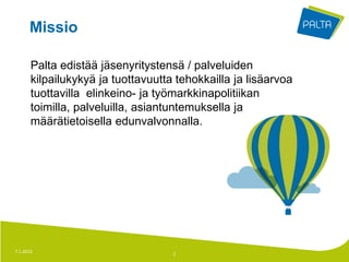 Missio

       Palta edistää jäsenyritystensä / palveluiden
       kilpailukykyä ja tuottavuutta tehokkailla ja lisäarvoa
       tuottavilla elinkeino- ja työmarkkinapolitiikan
       toimilla, palveluilla, asiantuntemuksella ja
       määrätietoisella edunvalvonnalla.




7.1.2013                            2
 