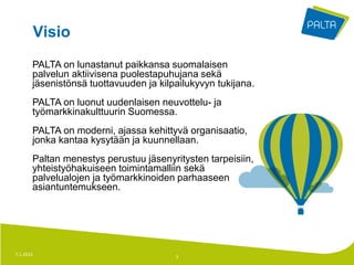 Visio
       PALTA on lunastanut paikkansa suomalaisen
       palvelun aktiivisena puolestapuhujana sekä
       jäsenistönsä tuottavuuden ja kilpailukyvyn tukijana.
       PALTA on luonut uudenlaisen neuvottelu- ja
       työmarkkinakulttuurin Suomessa.
       PALTA on moderni, ajassa kehittyvä organisaatio,
       jonka kantaa kysytään ja kuunnellaan.
       Paltan menestys perustuu jäsenyritysten tarpeisiin,
       yhteistyöhakuiseen toimintamalliin sekä
       palvelualojen ja työmarkkinoiden parhaaseen
       asiantuntemukseen.




7.1.2013                                3
 