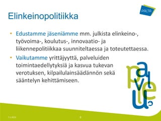 Elinkeinopolitiikka
 • Edustamme jäseniämme mm. julkista elinkeino-,
   työvoima-, koulutus-, innovaatio- ja
   liikennepolitiikkaa suunniteltaessa ja toteutettaessa.
 • Vaikutamme yrittäjyyttä, palveluiden
   toimintaedellytyksiä ja kasvua tukevan
   verotuksen, kilpailulainsäädännön sekä
   sääntelyn kehittämiseen.




7.1.2013                     8
 
