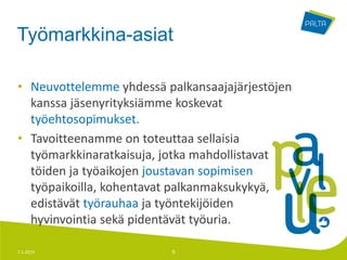 Työmarkkina-asiat

• Neuvottelemme yhdessä palkansaajajärjestöjen
  kanssa jäsenyrityksiämme koskevat
  työehtosopimukset.
• Tavoitteenamme on toteuttaa sellaisia
  työmarkkinaratkaisuja, jotka mahdollistavat
  töiden ja työaikojen joustavan sopimisen
  työpaikoilla, kohentavat palkanmaksukykyä,
  edistävät työrauhaa ja työntekijöiden
  hyvinvointia sekä pidentävät työuria.

7.1.2013                 9
 
