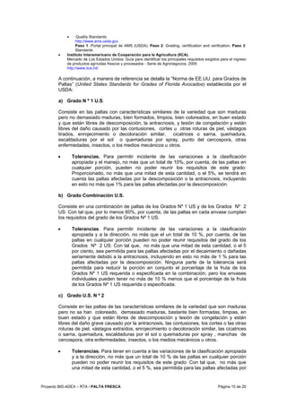Proyecto BID-ADEX – RTA / PALTA FRESCA Página 10 de 20
• Quality Standards
http://www.ams.usda.gov
Paso 1: Portal principal de AMS (USDA); Paso 2: Grading, certification and verification; Paso 3:
Standards
• Instituto Interamericano de Cooperación para la Agricultura (IICA).
Mercado de Los Estados Unidos: Guía para identificar los principales requisitos exigidos para el ingreso
de productos agrícolas frescos y procesados - Serie de Agronegocios, 2005
http://www.iica.int/
A continuación, a manera de referencia se detalla la “Norma de EE.UU. para Grados de
Paltas” (United States Standards for Grades of Florida Avocados) establecida por el
USDA:
a) Grado N º 1 U.S.
Consiste en las paltas con características similares de la variedad que son maduras
pero no demasiado maduras, bien formados, limpios, bien coloreados, en buen estado
y que están libres de descomposición, la antracnosis, y lesión de congelación y están
libres del daño causado por las contusiones, cortes u otras roturas de piel, vástagos
tirados, enrojecimiento o decoloración similar, cicatrices o sarna, quemadura,
escaldaduras por el sol o quemaduras por spray, punto del cercospora, otras
enfermedades, insectos, o los medios mecánicos u otros.
• Tolerancias. Para permitir incidente de las variaciones a la clasificación
apropiada y el manejo, no más que un total de 10%, por cuenta, de las paltas en
cualquier porción, pueden no poder reunir los requisitos de este grado:
Proporcionado, no más que una mitad de esta cantidad, o el 5%, se tendrá en
cuenta las paltas afectadas por la descomposición o la antracnosis, incluyendo
en esto no más que 1% para las paltas afectadas por la descomposición.
b) Grado Combinación U.S.
Consiste en una combinación de paltas de los Grados Nº 1 US y de los Grados Nº 2
US: Con tal que, por lo menos 60%, por cuenta, de las paltas en cada envase cumplan
los requisitos del grado de los Grados Nº 1 US.
• Tolerancias. Para permitir incidente de las variaciones a la clasificación
apropiada y a la dirección, no más que el un total de 10 %, por cuenta, de las
paltas en cualquier porción pueden no poder reunir requisitos del grado de los
Grados Nº 2 US: Con tal que, no más que una mitad de esta cantidad, o el 5
por ciento, sea permitida para las paltas afectadas por el decaimiento o dañadas
seriamente debido a la antracnosis, incluyendo en esto no más de 1 % para las
paltas afectadas por la descomposición. Ninguna parte de la tolerancia será
permitida para reducir la porción en conjunto el porcentaje de la fruta de los
Grados Nº 1 US requerida o especificada en la combinación, pero los envases
individuales pueden tener no más de 10 % menos que el porcentaje de la fruta
de los Grados Nº 1 US requerida o especificada.
c) Grado U.S. N º 2
Consiste en las paltas de las características similares de la variedad que son maduras
pero no se han coloreado, demasiado maduras, bastante bien formadas, limpias, en
buen estado y que están libres de descomposición y lesión de congelación y están
libres del daño grave causado por la antracnosis, las contusiones, los cortes o las otras
roturas de piel, vástagos extraídos, enrojecimiento o decoloración similar, las cicatrices
o sarna, quemadura, escaldaduras por el sol o quemaduras por spray , manchas de
cercospora, otra enfermedades, insectos, o los medios mecánicos u otros.
• Tolerancias. Para tener en cuenta a las variaciones de la clasificación apropiada
y a la dirección, no más que un total de 10 % de las paltas en cualquier porción
pueden no poder reunir los requisitos de este grado: Con tal que, no más que
una mitad de esta cantidad, o el 5 %, sea permitida para las paltas afectadas por
 