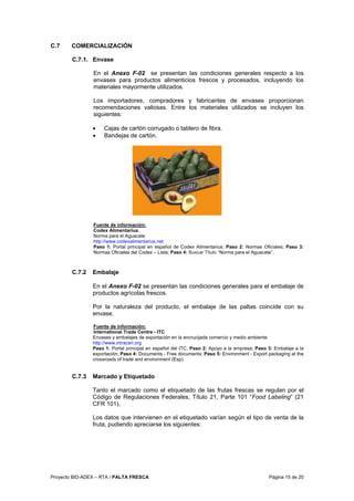 Proyecto BID-ADEX – RTA / PALTA FRESCA Página 15 de 20
C.7 COMERCIALIZACIÓN
C.7.1. Envase
En el Anexo F-02 se presentan las condiciones generales respecto a los
envases para productos alimenticios frescos y procesados, incluyendo los
materiales mayormente utilizados.
Los importadores, compradores y fabricantes de envases proporcionan
recomendaciones valiosas. Entre los materiales utilizados se incluyen los
siguientes:
• Cajas de cartón corrugado o tablero de fibra.
• Bandejas de cartón.
Fuente de información:
Codex Alimentarius.
Norma para el Aguacate
http://www.codexalimentarius.net
Paso 1: Portal principal en español de Codex Alimentarius; Paso 2: Normas Oficiales; Paso 3:
Normas Oficiales del Codex – Lista; Paso 4: Buscar Titulo “Norma para el Aguacate”.
C.7.2 Embalaje
En el Anexo F-02 se presentan las condiciones generales para el embalaje de
productos agrícolas frescos.
Por la naturaleza del producto, el embalaje de las paltas coincide con su
envase.
Fuente de información:
International Trade Centre - ITC
Envases y embalajes de exportación en la encrucijada comercio y medio ambiente
http://www.intracen.org
Paso 1: Portal principal en español del ITC; Paso 2: Apoyo a la empresa; Paso 3: Embalaje a la
exportación; Paso 4: Documents - Free documents; Paso 5: Environment - Export packaging at the
crossroads of trade and environment (Esp).
C.7.3 Marcado y Etiquetado
Tanto el marcado como el etiquetado de las frutas frescas se regulan por el
Código de Regulaciones Federales, Título 21, Parte 101 “Food Labeling” (21
CFR 101),
Los datos que intervienen en el etiquetado varían según el tipo de venta de la
fruta, pudiendo apreciarse los siguientes:
 