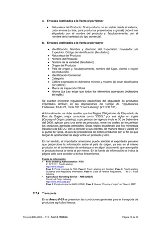Proyecto BID-ADEX – RTA / PALTA FRESCA Página 16 de 20
a. Envases destinados a la Venta al por Menor
• Naturaleza del Producto: Si el producto no es visible desde el exterior,
cada envase (o lote, para productos presentados a granel) deberá ser
etiquetado con el nombre del producto y, facultativamente, con el
nombre de la variedad y/o tipo comercial.
b. Envases destinados a la Venta al por Mayor
• Identificación, Nombre y dirección del Exportador, Envasador y/o
Expedidor. Código de identificación (facultativo).
• Naturaleza del Producto
• Nombre del Producto
• Nombre de la variedad (facultativo).
• Origen del Producto
• País de origen y, facultativamente, nombre del lugar, distrito o región
de producción.
• Identificación Comercial
• Categoría
• Calibre expresado en diámetros mínimo y máximo (si están clasificados
por calibre).
• Marca de Inspección Oficial
• Idioma (La Ley exige que todos los elementos aparezcan declarados
en inglés)
Se pueden encontrar regulaciones específicas del etiquetado de productos
importados también en las disposiciones del Código de Regulaciones
Federales, Título 21, Parte 101 “Food Labeling” (21 CFR 101).
Adicionalmente, se debe resaltar que las Reglas Obligatorias de Etiquetado de
País de Origen, mejor conocidas como “COOL” por sus siglas en inglés
(Country of Origin Labeling), cuyo periodo de vigencia inicia el 30 de Setiembre
del 2008, aplican para una serie de productos, entre los cuales se encuentran
los productos agrícolas perecibles. Estas reglas establecen que los minoristas
(retailers) de EE.UU. den a conocer a sus clientes, de manera clara y visible en
el punto de venta, el país de procedencia de dichos productos con el fin de que
tengan la oportunidad de elegir entre un producto y otro.
En tal sentido, el importador americano puede solicitar al exportador peruano
que proporcione la información sobre el país de origen, ya sea en el mismo
producto, en el contenedor de embarque o en algún documento que acompañe
el producto hasta la venta al por menor. En la fuente de información se indica la
página web para acceder a dichos lineamientos.
Fuente de información:
• Food and Drug Administration - FDA
21 CFR 101: Food Labeling
http://www.fda.gov
Paso 1: Portal principal de FDA; Paso 2: Food Labeling and Nutrition; Paso 3: Food Labelling
Guidance and Regulatory Information; Paso 4: Code of Federal Regulations, - Title 21, Food
Labeling
• Agricultural Marketing Service – AMS (USDA)
Country of Origin Labeling
http://www.ams.usda.gov
Paso 1: Portal principal de AMS (USDA); Paso 2: Buscar “Country of origin” en “Search AMS”
C.7.4 Transporte
En el Anexo F-03 se presentan las condiciones generales para el transporte de
productos agrícolas frescos.
 