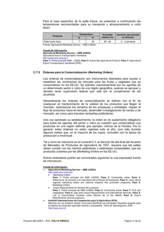 Proyecto BID-ADEX – RTA / PALTA FRESCA Página 17 de 20
Para el caso específico de la palta fresca, se presentan a continuación las
temperaturas recomendadas para su transporte y almacenamiento a corto
plazo:
Temperatura
Producto
ºC ºF
Humedad
relativa (%)
Duración aproximada
en almacén
Palta fuerte Hass 7 45 85 - 90 2 – 3 semanas
Fuente: Agricultural Marketing Service – AMS (USDA)
Fuente de información:
Agricultural Marketing Service – AMS (USDA)
Agricultural Export Transportation Handbook
http://www.ams.usda.gov
Paso 1: Portal principal AMS - USDA; Paso 2: Export My Agricultural Product; Paso 3: Agricultural
Export Transportation Handbook (PDF).
C.7.5 Órdenes para la Comercialización (Marketing Orders)
Las órdenes de comercialización son instrumentos diseñados para ayudar a
estabilizar las condiciones de mercado para las frutas y vegetales que se
comercializan en los EE.UU. Se solicitan voluntariamente por los agentes de
un determinado sector o rubro de una región geográfica, quienes se agrupan y
deciden tener supervisión federal que vele por el cumplimiento de los
acuerdos.
Generalmente las órdenes de comercialización se definen con el fin de
coadyuvar al mantenimiento de la calidad de los productos que llegan al
mercado, estandarizar los tamaños de los empaques y embalajes, regular el
flujo de productos hacia el mercado, desarrollar investigaciones de campo y de
mercado, así como para impulsar campañas publicitarias.
Una vez aprobado su establecimiento, la orden es de acatamiento obligatorio
para todos los agentes del sector o rubro en cuestión que comercialicen sus
productos en una región definida (por ejemplo, cítricos de la Florida). Por lo
general, estas órdenes no están vigentes todo el año, sino sólo durante
algunos meses que, en la mayoría de los casos, coinciden con la época de
producción a nivel local.
Tal y como se mencionó en el numeral C.3, la Sección 8e del Acta del Acuerdo
de Mercadeo de Productos de Agricultura de 1937, requiere que las paltas
deban cumplir con los mismos estándares o estándares comparables, que los
productos cubiertos por las Martketing Orders en los EE.UU.
Dichos estándares podrán ser encontrados siguiendo la ruta expresada fuente
de información.
Fuente de información:
• Agricultural Marketing Service – AMS (USDA)
http://www.ams.usda.gov
• Marketing Orders
Paso 1: Portal principal del AMS (USDA); Paso 2: Commodity areas; Paso 3:
Seleccionar de acuerdo a la naturaleza del producto de búsqueda; Paso 4: Learn about
regional marketing orders and national research and promotion programs; Paso 5:
Marketing Orders.
• Import Requirements for Section 8e’s products
Paso 1: Portal principal de AMS (USDA); Paso 2: Commodity areas; Paso 3: Fruit and
Vegetables; Paso 4: (see also) Import Requirements and International Services; Paso 5:
List of Commodities Covered under Section 8e of the AMAA; Paso 6: Import
Requirements (buscar producto)
• Instituto Interamericano de Cooperación para la Agricultura (IICA).
Mercado de Los Estados Unidos: Guía para identificar los principales requisitos exigidos para
el ingreso de productos agrícolas frescos y procesados - Serie de Agronegocios, 2005
http://www.iica.int/
 