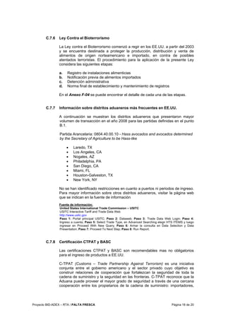 Proyecto BID-ADEX – RTA / PALTA FRESCA Página 18 de 20
C.7.6 Ley Contra el Bioterrorismo
La Ley contra el Bioterrorismo comenzó a regir en los EE.UU. a partir del 2003
y se encuentra destinada a proteger la producción, distribución y venta de
alimentos de origen norteamericano e importado, en contra de posibles
atentados terroristas. El procedimiento para la aplicación de la presente Ley
considera las siguientes etapas:
a. Registro de instalaciones alimenticias
b. Notificación previa de alimentos importados
c. Detención administrativa
d. Norma final de establecimiento y mantenimiento de registros
En el Anexo F-04 se puede encontrar el detalle de cada una de las etapas.
C.7.7 Información sobre distritos aduaneros más frecuentes en EE.UU.
A continuación se muestran los distritos aduaneros que presentaron mayor
volumen de transacción en el año 2008 para las partidas definidas en el punto
B.1.
Partida Arancelaria: 0804.40.00.10 - Hass avocados and avocados determined
by the Secretary of Agriculture to be Hass-like
• Laredo, TX
• Los Angeles, CA
• Nogales, AZ
• Philadelphia, PA
• San Diego, CA
• Miami, FL
• Houston-Galveston, TX
• New York, NY
No se han identificado restricciones en cuanto a puertos ni periodos de ingreso.
Para mayor información sobre otros distritos aduaneros, visitar la página web
que se indican en la fuente de información
Fuente de información:
United States International Trade Commission – USITC
USITC Interactive Tariff and Trade Data Web
http://www.usitc.gov
Paso 1: Portal principal USITC; Paso 2: Dataweb; Paso 3: Trade Data Web Login; Paso 4:
Ingreso a cuenta; Paso 5: Select Trade Type, en Advanced Searching elegir HTS ITEMS y luego
ingresar en Proceed With New Query; Paso 6: Armar la consulta en Data Selection y Data
Presentation; Paso 7: Proceed To Next Step; Paso 8: Run Report.
C.7.8 Certificación CTPAT y BASC
Las certificaciones CTPAT y BASC son recomendables mas no obligatorios
para el ingreso de productos a EE.UU.
C-TPAT (Customs – Trade Partnership Against Terrorism) es una iniciativa
conjunta entre el gobierno americano y el sector privado cuyo objetivo es
construir relaciones de cooperación que fortalezcan la seguridad de toda la
cadena de suministro y la seguridad en las fronteras. C-TPAT reconoce que la
Aduana puede proveer el mayor grado de seguridad a través de una cercana
cooperación entre los propietarios de la cadena de suministro: importadores,
 