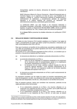 Proyecto BID-ADEX – RTA / PALTA FRESCA Página 19 de 20
transportistas, agentes de aduana, almacenes de depósito, y empresas de
manufactura.
BASC (Business Alliance for Secure Commerce) - Alianza Empresarial para un
Comercio Seguro, es un organismo sin fines de lucro, cuya finalidad es de
asegurar y facilitar el comercio internacional mediante el establecimiento y
administración de estándares y procedimientos globales de seguridad
aplicados a la cadena logística del comercio, en asociación con
administraciones aduaneras y autoridades gubernamentales.
La certificación BASC, que esta dirigida a las empresas dedicadas a
actividades industriales, comerciales, y de servicio que participan en la cadena
logística, la expide La Organización Mundial BASC (OMB), siendo la vigencia
de dicha certificación de 1 año, contado a partir de la fecha de expedición.
En el Anexo F-05 se presentan los detalles referentes a la certificación CTPAT
y BASC.
C.8 REGLAS DE ORIGEN Y CERTIFICACIÓN DE ORIGEN
El Tratado de Libre Comercio (TLC) también establece en el Capítulo 4 las reglas de
origen y procedimientos de origen que deben cumplir los productos o mercancías que
sean comercializados entre Perú y EE.UU.
Para que el producto se beneficie de las preferencias arancelarias establecidas en el
TLC debe ser procedente de los países signatarios del mismo, para el presente caso,
debe ser procedente del Perú.
De acuerdo al TLC, para productos exportados de Perú a EE.UU., se considera que un
producto o mercancía es originaria del Perú cuando:
(a) la mercancía es obtenida en su totalidad o producida enteramente en el Perú;
(b) es producida enteramente en el Perú, y
i) cada uno de los materiales no originarios empleados en la producción
de la mercancía sufre el correspondiente cambio en la clasificación
arancelaria, especificado en el Anexo 4.11
del TLC, o
ii) la mercancía, de otro modo, satisface cualquier requisito de valor de
contenido regional aplicable u otros requisitos especificados en el
Anexo 4.1 del TLC, y la mercancía cumple con los demás requisitos
aplicables del Capítulo 4 del TLC; o
(c) la mercancía es producida enteramente en el Perú a partir exclusivamente de
materiales originarios.
Es importante considerar que las reglas de origen se acuerdan especialmente para
evitar la triangulación, es decir, si un producto de un tercer país sea exportado a Perú y
luego éste sea reexportado a los EE.UU., este producto no se beneficie del acuerdo.
Para el presente producto, habría que considerar dos escenarios, partiendo de las
reglas generales arriba mencionadas:
a. Si es enteramente producido en el Perú y los insumos utilizados en su
producción son originarios de Perú o EE.UU.; es decir, que la palta fresca sea
cultivada o cosechada completamente en el Perú
b. Si es enteramente producido en el Perú y los insumos utilizados en su
producción no son originarios de Perú o EE.UU.; en este caso, se deberá
1
Para identificar si un producto es elaborado en el Perú, existen requisitos específicos de origen. Para cada partida se
establece una regla que debe cumplirse para determinar que el producto es originario y, por lo tanto, es beneficiario de
la preferencia arancelaria. Estos requisitos específicos de origen se encuentran listados en el Anexo 4.1
 