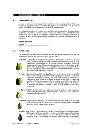 Proyecto BID-ADEX – RTA / PALTA FRESCA Página 3 de 20
A. GENERALIDADES DEL PRODUCTO
A.1 CARACTERÍSTICAS
La palta es originaria de México y Perú, introducida por los españoles. Es un fruto muy
atractivo y energético, casi una mantequilla vegetal, rico vitamina E, a la que se le
asigna un papel activo en retrasar los procesos de envejecimiento.
Las paltas son un alimento perfecto como sustituto natural vegetariano de las proteínas
contenidas en carne, huevos, queso y aves de corral. Sus propiedades son
beneficiosas para la salud, por ejemplo, contienen los ácidos grasos esenciales y
proteínas de alta calidad que se digieren fácilmente, sin contribuir negativamente en el
colesterol.
Fuente de información:
Euroresidentes
Aguacate
http://www.euroresidentes.com/Alimentos/aguacate.htm
A.2 VARIEDADES
Las variedades de palta más importantes son las siguientes. Considerando que las
usuales para destinar a la exportación son: Fuerte y Hass.
1.- Fuerte.- Esta palta es de color verde, proviene de la yema sacada de un árbol
nativo de Atlixo (México) y tiene características intermedias entre la raza
mexicana y guatemalteca, por lo que se considera un híbrido natural de
estas dos razas. Los frutos presentan aspecto piriforme, de tamaño medio
(180a 400 gr.). Su largo medio es de 10 a 12 cm. y su ancho de 6 a 7 cm.
Su piel, ligeramente áspera, se separa con facilidad de la carne, variando
su contenido de aceite entre 18 y 22%.
2.- Hass.- Es originaria de California. Sus frutos son de forma oval piriforme, tamaño
medio (200 a 300 gr.), excelente calidad, piel gruesa, rugosa, se pela con
facilidad y presenta color verde a oscuro violáceo cuando el fruto madura.
La pulpa no tiene fibra y su contenido de aceite fluctúa entre 18 y 22%. La
semilla es de tamaño pequeño, forma esférica y adherida a la pulpa. El
fruto puede permanecer en el árbol un cierto tiempo después de alcanzar
la madurez, sin perder su calidad. El árbol es muy sensible al frío y muy
productivo.
3.- Edranol.- El árbol es de desarrollo medio. Los frutos son piriformes, piel rugosa de
color verde y tamaño medio (260 a 300 gr.). La pulpa tiene buen sabor y un
contenido de aceite de 22%.
4.- Bacón.- Originario de California y con buena resistencia al frío. El fruto es de forma
oval, de tamaño medio (250 a 300 gr.) y piel fina verde brillante. El árbol es
vigoroso, erecto, muy precoz y cargado.
5.- Negra de la Cruz.- Es conocida como Prada o Vicencio. Se originó posiblemente en
Olmué por hibridación natural, en la que podría haber alguna influencia de
la variedad Mexicana Leucaria, a cuyo follaje de ondulación ancha se
asemeja. Podría considerarse, por lo tanto, como un híbrido guatemalteco
 