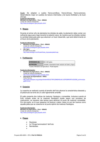 Proyecto BID-ADEX – RTA / PALTA FRESCA Página 5 de 20
Suelo: Se adaptan a suelos franco-arcilloso, franco-limoso, franco-arenoso,
desarrollando mejor en sueldos de textura intermedia y de buena fertilidad y de buen
drenaje.
Fuente de información:
Ministerio de Agricultura – Perú – MINAG
Líneas de cultivos emergentes
http://www.portalagrario.gob.pe/palto.shtml
b. Riegos
Durante el primer año de plantados los árboles de palta, la plantación debe contar con
suficiente agua para riego durante la estación seca, de manera que los árboles reciban
la cantidad adecuada para que alcancen un buen desarrollo, que será determinante en
el futuro de la plantación.
Fuente de información:
• Ministerio de Agricultura – Perú – MINAG
Líneas de cultivos emergentes
http://www.portalagrario.gob.pe/palto.shtml
• Abc Agro
El cultivo de la palta
http://www.abcagro.com/frutas/frutas_tropicales/palta3.asp
c. Fertilización
NITRÓGENO (N): 300- 400 kg/ha
NUTRICIÓN: Variable. Importante hacer estudio de Suelo y Agua.
Fuente: Ministerio de Agricultura - Portal Agrario
Fuente de información:
• Ministerio de Agricultura – Perú – MINAG
Líneas de cultivos emergentes
http://www.portalagrario.gob.pe/palto.shtml
• Asociación de Exportadores - ADEX
Ficha Técnica
http://www.adexperu.org.pe/agro/boletin/BOLETIN%20MENSUAL%20FEBRERO%202006_archivos/pa
ge0010.htm
d. Cosecha
La cosecha se realizará cuando el tamaño del fruto alcance la característica deseada y
el pedúnculo se torne de un color ligeramente amarillo.
El palto presenta dos índices de madurez: fisiología y comestible. Inclusive cuando el
fruto cortado antes de la madurez fisiológica puede seguir sus procesos de
maduración, se requiere más tiempo para alcanzar el punto de madurez comestible.
Por otra parte, en lo que respecta a la textura y sabor, éstos no son tan buenos como
aquella palta que se cosecha en el punto óptimo de madurez fisiológica.
Fuente de información:
Ministerio de Agricultura – Perú – MINAG
Líneas de cultivos emergentes
http://www.portalagrario.gob.pe/palto.shtml
e. Plagas
• Queresas
• La "Oruga barrenadora" del fruto
• Nemátodes.
•
 