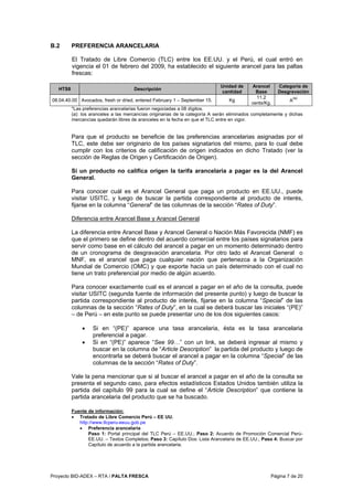 Proyecto BID-ADEX – RTA / PALTA FRESCA Página 7 de 20
B.2 PREFERENCIA ARANCELARIA
El Tratado de Libre Comercio (TLC) entre los EE.UU. y el Perú, el cual entró en
vigencia el 01 de febrero del 2009, ha establecido el siguiente arancel para las paltas
frescas:
HTS8 Descripción
Unidad de
cantidad
Arancel
Base
Categoría de
Desgravación
08.04.40.00 Avocados, fresh or dried, entered February 1 – September 15. Kg
11.2
cents/Kg.
A
(a)
*Las preferencias arancelarias fueron negociadas a 08 dígitos.
(a): los aranceles a las mercancías originarias de la categoría A serán eliminados completamente y dichas
mercancías quedarán libres de aranceles en la fecha en que el TLC entre en vigor.
Para que el producto se beneficie de las preferencias arancelarias asignadas por el
TLC, este debe ser originario de los países signatarios del mismo, para lo cual debe
cumplir con los criterios de calificación de origen indicados en dicho Tratado (ver la
sección de Reglas de Origen y Certificación de Origen).
Si un producto no califica origen la tarifa arancelaria a pagar es la del Arancel
General.
Para conocer cuál es el Arancel General que paga un producto en EE.UU., puede
visitar USITC, y luego de buscar la partida correspondiente al producto de interés,
fijarse en la columna “General” de las columnas de la sección “Rates of Duty”.
Diferencia entre Arancel Base y Arancel General
La diferencia entre Arancel Base y Arancel General o Nación Más Favorecida (NMF) es
que el primero se define dentro del acuerdo comercial entre los países signatarios para
servir como base en el cálculo del arancel a pagar en un momento determinado dentro
de un cronograma de desgravación arancelaria. Por otro lado el Arancel General o
MNF, es el arancel que paga cualquier nación que pertenezca a la Organización
Mundial de Comercio (OMC) y que exporte hacia un país determinado con el cual no
tiene un trato preferencial por medio de algún acuerdo.
Para conocer exactamente cual es el arancel a pagar en el año de la consulta, puede
visitar USITC (segunda fuente de información del presente punto) y luego de buscar la
partida correspondiente al producto de interés, fijarse en la columna “Special” de las
columnas de la sección “Rates of Duty”, en la cual se deberá buscar las iniciales “(PE)”
– de Perú – en este punto se puede presentar uno de los dos siguientes casos:
• Si en “(PE)” aparece una tasa arancelaria, ésta es la tasa arancelaria
preferencial a pagar.
• Si en “(PE)” aparece “See 99…” con un link, se deberá ingresar al mismo y
buscar en la columna de “Article Description” la partida del producto y luego de
encontrarla se deberá buscar el arancel a pagar en la columna “Special” de las
columnas de la sección “Rates of Duty”.
Vale la pena mencionar que si al buscar el arancel a pagar en el año de la consulta se
presenta el segundo caso, para efectos estadísticos Estados Unidos también utiliza la
partida del capítulo 99 para la cual se define el “Article Description” que contiene la
partida arancelaria del producto que se ha buscado.
Fuente de información:
• Tratado de Libre Comercio Perú – EE UU.
http://www.tlcperu-eeuu.gob.pe
• Preferencia arancelaria
Paso 1: Portal principal del TLC Perú – EE.UU.; Paso 2: Acuerdo de Promoción Comercial Perú-
EE.UU. – Textos Completos; Paso 3: Capítulo Dos: Lista Arancelaria de EE.UU.; Paso 4: Buscar por
Capítulo de acuerdo a la partida arancelaria.
 