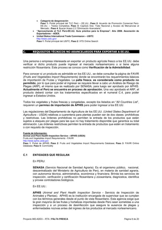 Proyecto BID-ADEX – RTA / PALTA FRESCA Página 8 de 20
• Categoría de desgravación
Paso 1: Portal principal del TLC Perú – EE.UU.; Paso 2: Acuerdo de Promoción Comercial Perú-
EE.UU. – Textos Completos; Paso 3: Capítulo Dos: Trato Nacional y Acceso de Mercancías al
Mercado ; Paso 4: Buscar Anexo 2.3 “Eliminación Arancelaria”.
• “Aprovechando el TLC Perú-EE.UU. Guía práctica para la Empresa”. Año 2008. Asociación de
Exportadores – ADEX.
• United Status International Trade Commission – USITC
http://www.usitc.gov/
Paso 1: Portal principal del USITC; Paso 2: HTS Online Search
C. REQUISITOS TÉCNICOS NO ARANCELARIOS PARA EXPORTAR A EE.UU.
Una persona o empresa interesada en exportar un producto agrícola fresco a los EE.UU. debe
verificar si dicho producto puede ingresar al mercado norteamericano o si tiene alguna
restricción fitosanitaria. Este proceso se conoce como Verificación de la Admisibilidad.
Para conocer si un producto es admisible en los EE.UU., se debe consultar la página de FAVIR
(Fruits and Vegetables Import Requirements) donde se encontrarán los requerimientos básicos
de importación de Frutas y Vegetales. La palta fresca, es considerada como producto no
permitido, por lo que para poder el ingresar se requiere llevar a cabo un Análisis de Riesgo de
Plagas (ARP), el mismo que es realizado por SENASA, para luego ser aprobado por APHIS.
Actualmente el Perú se encuentra en proceso de aprobación. Una vez aprobado el ARP, el
producto deberá contar con los tratamientos especificados en el numeral C.4, para poder
ingresar a Estados Unidos.
Todos los vegetales y frutas frescas y congeladas, excepto los listados en “All Countries List”,
requieren un permiso de importación de APHIS para poder ingresar a los EE.UU.
Las regulaciones del Departamento de Agricultura de los EE.UU. (United States Department of
Agricultura - USDA) relativas a cuarentena para plantas pueden ser de dos clases: prohibitivas
y restrictivas. Las órdenes prohibitivas no permiten la entrada de los productos que están
sujetos a ataques por plagas para las que no hay tratamiento disponible que garantice su total
eliminación. Las órdenes restrictivas permiten la entrada de productos que estén en tratamiento
o con requisito de inspección.
Fuente de Información:
Animal and Plant Health Inspection Service – APHIS (USDA)
Fruits and Vegetables Import Requirements - FAVIR
http://www.aphis.usda.gov
Paso 1: Portal de APHIS; Paso 2: Fruits and Vegetables Import Requirements Database; Paso 3: FAVIR Online
Database; Paso 4: Commodity
C.1 ENTIDADES QUE REGULAN
En PERU:
SENASA (Servicio Nacional de Sanidad Agraria). Es el organismo público, nacional,
descentralizado del Ministerio de Agricultura de Perú, en materia de sanidad agraria,
con autonomía técnica, administrativa, económica y financiera. Brinda los servicios de
inspección, verificación y certificación fitosanitaria y zoosanitaria, diagnostica, identifica
y provee controladores biológicos.
En EE.UU.:
APHIS (Animal and Plant Health Inspection Service - Servicio de Inspección de
Animales y Plantas). APHIS es la institución encargada de supervisar que se cumplan
con los términos generales desde el punto de vista fitosanitario. Esta agencia exige que
la gran mayoría de las frutas y hortalizas importadas desde Perú sean sometidas a una
inspección y a un proceso de desinfección que asegure la ausencia de plagas y
enfermedades nocivas antes del ingreso de los productos al mercado norteamericano.
 