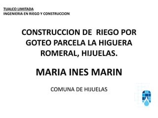 CONSTRUCCION DE RIEGO POR
GOTEO PARCELA LA HIGUERA
ROMERAL, HIJUELAS.
MARIA INES MARIN
COMUNA DE HIJUELAS
TUALCO LIMITADA
INGENIERIA EN RIEGO Y CONSTRUCCION
 