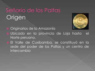Señorío de los Paltas Origen Originarios de la Amazonía  Ubicado en la provincia de Loja hasta  el  Norte peruano.El Valle de Cuxibamba, se constituyó en la sede del poder de los Paltas y un centro de intercambio