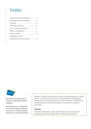 Sisällys
Suomen talous yhä stagnaatiossa....................1
Palvelujenkin kasvu jäi vaimeaksi......................2
Logistiikka...............................................................3
Informaatio ja viestintä.......................................4
Yritys- ja asiantuntijapalvelut............................5
Hallinto- ja tukipalvelut.......................................6
Viihde ja virkistys..................................................7
Kiinteistöala, huolto ja
kunnossapito sekä muut palvelut......................8
Palvelualojen työantajat PALTA on
elinkeino- ja työmarkkinapoliittinen
etujärjestö.
PALTAn jäseniä ovat 1 700 yritystä ja
yhteisöä, jotka yhteensä työllistävät
Suomessa noin 150 000 työntekijää.
PALTA on EK:n suurimpia jäsenliittoja.
Palvelujen suhdanteet -katsauksessa tarkastellaan yksityisten palvelujen (pl. kauppa,
majoitus- ja ravitsemistoiminta, koulutus ja terveydenhoito) suhdannekehitystä.
Katsauksen luvut ja laskelmat perustuvat 15.8.2014 tilanteeseen. PALTA julkaisee
suhdannekatsauksensa neljä kertaa vuodessa. Seuraava katsaus julkaistaan
18.11.2014.
Lisätietoja
Ekonomisti Matti Paavonen, puhelin 020 595 5031 matti.paavonen@palta.fi
Toimitusjohtaja Riitta Varpe, puhelin 040 534 5353 riitta.varpe@palta.fi
 
