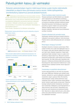 2 PALTA | Palvelujen suhdanteet 2/2014
-35
-25
-15
-5
5
15
25
35
-12
-9
-6
-3
0
3
6
9
05 06 07 08 09 10 11 12 13 14
Palvelutuotannon muutos Palvelujen odotukset, t-3 (oa)
OdotuksetTuotannon muutos, %
-5
-4
-3
-2
-1
0
1
2
3
Teollisuus Raken-
taminen
Kauppa Palvelut Kuluttajien
ostovoima
I/2014
II/2014*
Vuosimuutos, %
60
70
80
90
100
110
120
-50
-40
-30
-20
-10
0
10
20
30
40
05 06 07 08 09 10 11 12 13 14
EU-vienti (3kk lka) EU Komposiittiodotukset (t-6)
OdotuksetTuotannon muutos, %
Palvelujenkin kasvu jäi vaimeaksi
Pieniä muutoksia nollan molemmin puolin
Yksityiset palvelualat ovat tällä hetkellä muun talouden
tavoin stagnaatiossa eli taloudellisessa seisetilassa.
Muutokset nollan molemmin puolin ovat pieniä. PALTAn
ennusteessa ennakoidaan yksityisten palvelutoimialojen
liikevaihdon kasvaneen huhti–kesäkuussa vajaat kaksi
prosenttia ja myynnin määrän noin puoli prosenttia.
Työllisten määrässä tapahtui viime vuonna vajaan
prosentin notkahdus, eikä kevät ole tuonut tilanteeseen
juurikaan muutoksia.
Yritysten odotukset yhä vaimealla tasolla
Palvelualojen odotuksia kotimaassa kuvaavat luottamus-
indikaattorit ovat pysyneet saldoluvun nolla tuntumassa.
Yritykset eivät siis odota lähikuukausilta kovin voimakasta
kasvua.
Mistä löytyisi vetoapuja Suomelle?
Kuluttajien ostovoima ei kuluvana vuonna kasva. Palve-
lualojen harteilla viime vuodet ollut työllisyyden kasvu ei
tuo vetoapua, joten koko talouden palkkasumma kasvaa
vain hädin tuskin inflaatiota nopeammin. Heikon työlli-
syystilanteen lisäksi kuluttajien riesana on joukko veron-
korotuksia ja häilyvä epävarmuus. Alkuvuonna Suomen
tavaravienti ja teollisuuden uudet tilaukset ovat hienoksel-
taan kasvaneet. Niin ikään teollisuuden liikevaihdon kehi-
tyksessä on nähtävissä jonkinlaista käännettä parempaan.
Kulutuskysynnän sekä investointien heikkenemisen vuoksi
palvelujen kasvun odotetaan kuitenkin olevan loppuvuon-
nakin hidasta.
Investointeja on pystyttävä edesauttamaan
Suomen kokonaistuotanto on yhä reilut viisi prosenttia
alle vuoden 2008 tason. Ahdingon syyt selviävät huolto-
taseesta: nettovienti on uponnut pakkaselle ja yksityisten
investointien volyymi supistunut lähes 20 prosenttia.
Ulkomaankaupan voidaan odottaa kohenevan maail-
mankaupan kasvun myötä. Investointien kautta työllisyy-
teenkin voitaisiin saada kaivattu piristysruiske. Yritykset ja
kuluttajat ryhtyvät kuitenkin toteuttamaan vain kannat-
tavia investointeja. Edellytysten ja toimintaympäristön on
oltava kunnossa, jotta näin kävisi. Palvelualoilla inves-
toinnit ovat usein aineettomia tai kohdistuvat henkilös-
töön. Käynnissä on valtava rakennemuutos, jonka aikana
julkisia tukia pitäisi kohdentaa ennemmin uudistavaan
kuin säilyttävään toimintaan.
Palveluyritysten tulevaisuudenodotukset ovat yhä nollatasolla ja myynnin
määrän kasvu hidasta.
Muilta talouden päätoimialoilta tai yksityisestä kulutuksesta ei ole
odotettavissa merkittäviä muutoksia palvelujen kysyntään. Kuvassa
volyymien vuosimuutokset.
Suomen tavaravienti EU-alueelle on kääntynyt kasvuun kun
tulevaisuudenodotukset unionin alueella ovat kohentuneet.
Yksityisten palvelutoimialojen myynnin määrä kasvoi hieman vuoden toisella neljänneksellä.
Liikevaihdon ja volyymin kasvu jää kuluvana vuonna vaisuksi. Heikko työllisyyskehitys,
veronkorotukset ja epävarmuus painavat yksityistä kulutusta.
¹)
Yksityiset palvelut ilman kaupanaloja.
	
	 Palvelualoja ja kotimarkkinoita on Suomessa pidetty vientiteol-
lisuuden tukitoimintona eikä kansainvälistä kasvupotentiaalia omaavana
liiketoimintana. Kuusi vuotta jatkuneen taantuman aikana palvelualat
ovat ylläpitäneet työllisyyttä ja vaimentaneet taantuman vaikutuksia
merkittävästi. Pelkästään vientiteollisuuden elvytyksellä ei selvitä,
vaan panostuksia on suunnattava myös palvelualojen kilpailukykyyn ja
kansainväliseen kasvuun.”
Tuomo Rönkkö / Maintpartner Oy, hallituksen puheenjohtaja
	 ”
 