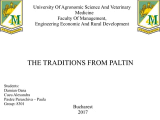 University Of Agronomic Science And Veterinary
Medicine
Faculty Of Management,
Engineering Economic And Rural Development
THE TRADITIONS FROM PALTIN
Students:
Damian Oana
Cucu Alexandra
Pasăre Paraschiva – Paula
Group: 8301
Bucharest
2017
 