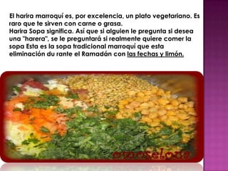 El harira marroquí es, por excelencia, un plato vegetariano. Es
raro que te sirven con carne o grasa.
Harira Sopa significa. Así que si alguien le pregunta si desea
una "harera", se le preguntará si realmente quiere comer la
sopa Esta es la sopa tradicional marroquí que esta
eliminación du rante el Ramadán con las fechas y limón.
 