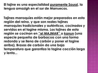 El tajine es una especialidad puramente Soussi, la
lengua amazigh en el sur de Marruecos.

Tajines marroquíes están mejor preparados en esta
región del reino, y que son reales tajines
marroquíes tradicionales y auténticos, cocinados y
servidos en el tagine misma. Los tajines de esta
región se cocinan en ‘’el MAJMAR’’ o kanun (una
especie pequeña de barbacoa con una forma
redonda y se llena de carbón y poner el tagine
arriba). Brasas de carbón da una baja
temperatura que garantiza la tagine cocción larga
y lenta...
 