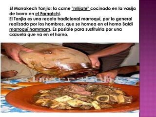El Marrakech Tanjia: la carne "mlijate" cocinado en la vasija
de barro en el Farnatchi.
El Tanjia es una receta tradicional marroquí, por lo general
realizado por los hombres, que se hornea en el horno Baldi
marroquí hammam. Es posible para sustituirla por una
cazuela que va en el horno.
 