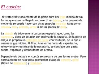 El cuscús:

 se trata tradicionalmente de la parte dura del trigo molida de tal
forma que no se ha llegado a convertir en harina, este proceso de
molienda se puede hacer con otras especies cereales tales como:
cebada, mijo, polenta, arroz o de los granos de maíz.

La sémola de trigo en una cuscusera especial que, como las
vaporeras, tiene un colador por encima de la cazuela. En la parte de
abajo se prepara un estofado de carne con verduras, de la que el
cuscús es guarnición. Al final, tras varias horas de vaporizarlo,
removiendo y rectificando lo necesario, se consigue una pasta
suelta, vaporosa y desbordante de aroma.

Dependiendo del país el cuscús se prepara de una forma u otra. Pero
normalmente se hace para acompañar platos de cordero, pollo
(típico de Marruecos) y verduras.
 