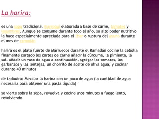 La harira:

es una sopa tradicional marroquí elaborada a base de carne, tomates y
legumbres. Aunque se consume durante todo el año, su alto poder nutritivo
la hace especialmente apreciada para el iftar o ruptura del ayuno durante
el mes de ramadán

harira es el plato fuerte de Marruecos durante el Ramadán cocine la cebolla
finamente cortado los cortes de carne añadir la cúrcuma, la pimienta, la
sal, añadir un vaso de agua a continuación, agregar los tomates, los
garbanzos y las lentejas, un chorrito de aceite de oliva agua, y cocinar
durante 40 minutos

de tadouira: Mezclar la harina con un poco de agua (la cantidad de agua
necesaria para obtener una pasta líquida)

se vierte sobre la sopa, revuelva y cocine unos minutos a fuego lento,
revolviendo
 
