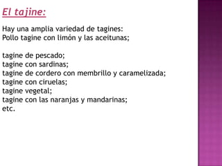 El tajine:
Hay una amplia variedad de tagines:
Pollo tagine con limón y las aceitunas;

tagine   de pescado;
tagine   con sardinas;
tagine   de cordero con membrillo y caramelizada;
tagine   con ciruelas;
tagine   vegetal;
tagine   con las naranjas y mandarinas;
etc.
 