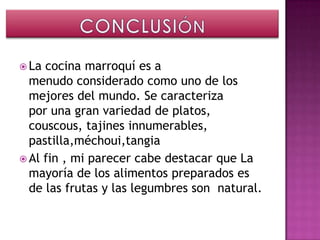 La cocina marroquí es a
  menudo considerado como uno de los
  mejores del mundo. Se caracteriza
  por una gran variedad de platos,
  couscous, tajines innumerables,
  pastilla,méchoui,tangia
 Al fin , mi parecer cabe destacar que La
  mayoría de los alimentos preparados es
  de las frutas y las legumbres son natural.
 