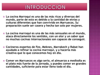    La cocina Marroqui es una de las más ricas y diversas del
    mundo, parte de esto es debido a la cantidad de etnias y
    culturas diferentes que han convivido en Marruecos. Su
    preparación suele ser casera y hecha tan solo por mujeres.

   La cocina marroqui es una de las más sensuales en el mundo,
    ataca directamente los sentidos, con un olor y un sabor que
    no muchas cocinas internacionales son capaces de conseguir.

   Cocineros expertos de Fez, Meknes, Marrakech y Rabat han
    ayudado a refinar la cocina marroquí, y a hacerla más
    creativa que lo que conocemos hoy en día.

   Comer en Marruecos es algo serio, el almuerzo a mediodía es
    el plato más fuerte de la jornada, y puedes comer en grandes
    cantidades, suficiente para estar lleno todo el día.
 