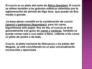 El cuscús es un plato del norte de África (bereber). El cuscús
se refiere también a los gránulos esféricos obtenidos por la
aglomeración de sémola de trigo duro, que puede ser fino,
medio o grande.

 La base plana consistió en la combinación de cuscús
(grano) y garbanzos (legumbres), pero sin carne,
leguminosas este papel. Hoy en día, el cuscús se sirve
generalmente con guiso de carne y verduras. También se
puede comer sola o con sabor a llano, caliente o frío como
un plato de postre o de lado.

Cuscús, el plato nacional de Marruecos y los países del
Magreb, se está convirtiendo en un piso universalmente
reconocida y apreciada
 