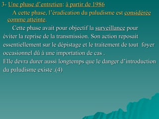 3-  Une phase d’entretien :  à partir de 1986 A cette phase, l’éradication du paludisme est  considérée comme atteinte .   Cette phase avait pour objectif la  surveillance  pour éviter la reprise de la transmission. Son action reposait  essentiellement sur le   dépistage et le traitement de tout  foyer  occasionnel dû à une importation de cas . Elle devra durer aussi longtemps que le danger d’introduction  du paludisme existe .(4)  
