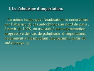 1/ Le Paludisme d’importation: En même temps que l’éradication se concrétisait par l’absence de cas autochtones au nord du pays , à partir de 1978, on assistait à une augmentation progressive des cas de paludisme  d’importation, notamment à Plasmodium falciparum à partir du sud du pays  .(8) 