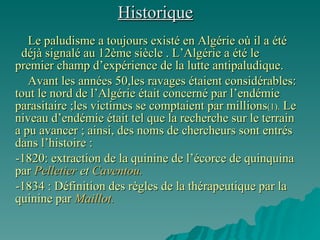 Historique Le paludisme a toujours existé en Algérie où il a été  déjà signalé au 12ème siècle . L’Algérie a été le premier champ d’expérience de la lutte antipaludique.  Avant les années 50,les ravages étaient considérables: tout le nord de l’Algérie était concerné par l’endémie parasitaire ;les victimes se comptaient par millions (1).  Le niveau d’endémie était tel que la recherche sur le terrain  a pu avancer ; ainsi, des noms de chercheurs sont entrés dans l’histoire : -1820: extraction de la quinine de l’écorce de quinquina par  Pelletier  et  Caventou. -1834 : Définition des règles de la thérapeutique par la quinine par  Maillot. 