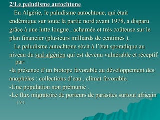 2/Le paludisme autochtone En Algérie, le paludisme autochtone, qui était  endémique sur toute la partie nord avant 1978, a disparu  grâce à une lutte longue , acharnée et très coûteuse sur le  plan financier (plusieurs milliards de centimes ). Le paludisme autochtone sévit à l’état sporadique au  niveau du  sud algérien  qui est devenu vulnérable et réceptif par: -la présence d’un biotope favorable au développement des  anophèles : collections d’eau , climat favorable. -Une population non prémunie .  -Le flux migratoire de porteurs de parasites surtout africain  ( 9 ) 
